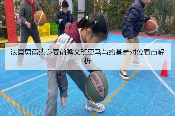 法国男篮热身赛前瞻文班亚马与约基奇对位看点解析